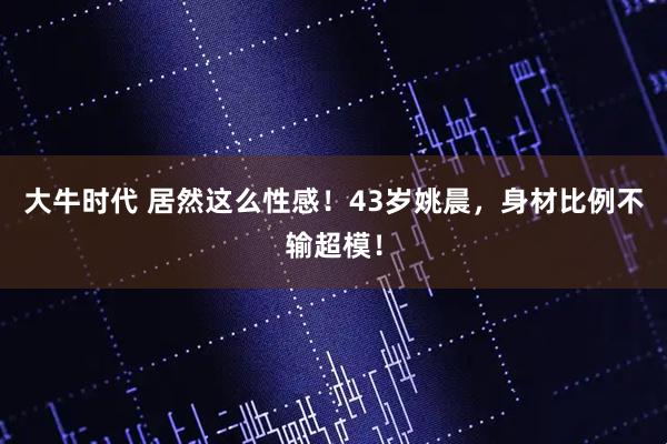 大牛时代 居然这么性感！43岁姚晨，身材比例不输超模！