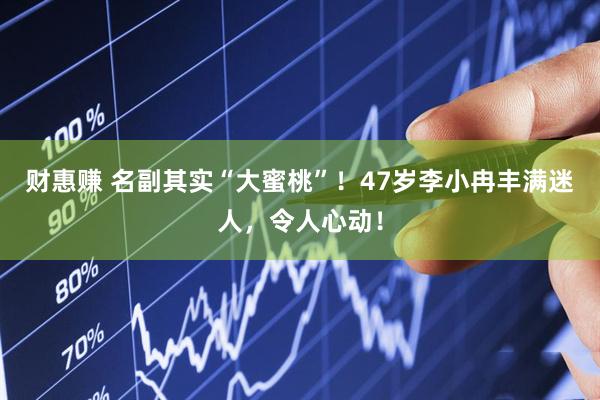 财惠赚 名副其实“大蜜桃”！47岁李小冉丰满迷人，令人心动！