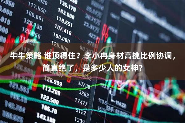 牛牛策略 谁顶得住？李小冉身材高挑比例协调，简直绝了，是多少人的女神？