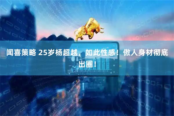闻喜策略 25岁杨超越，如此性感！傲人身材彻底出圈！