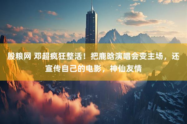 股粮网 邓超疯狂整活！把鹿晗演唱会变主场，还宣传自己的电影，神仙友情