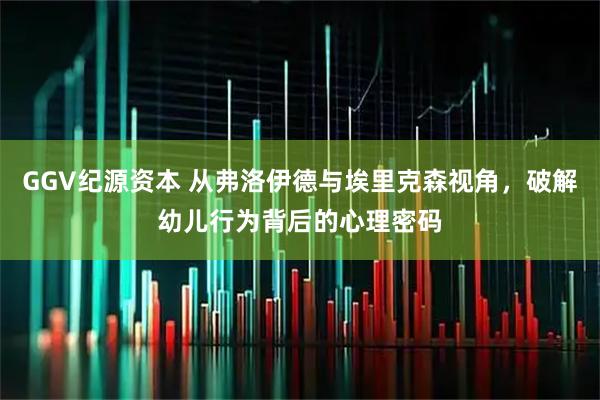 GGV纪源资本 从弗洛伊德与埃里克森视角，破解幼儿行为背后的心理密码