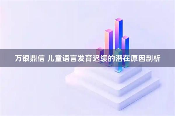 万银鼎信 儿童语言发育迟缓的潜在原因剖析