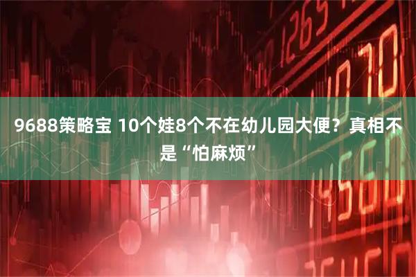 9688策略宝 10个娃8个不在幼儿园大便？真相不是“怕麻烦”