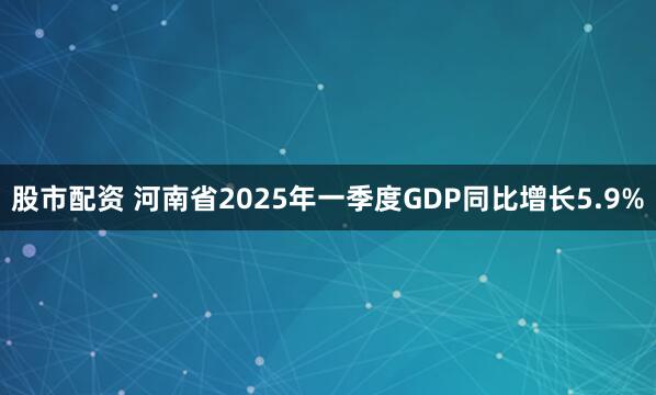 股市配资 河南省2025年一季度GDP同比增长5.9%