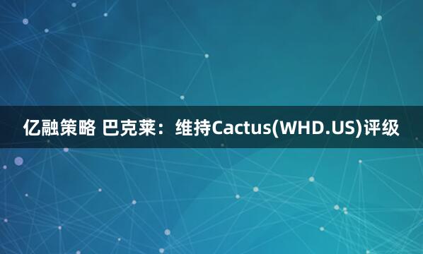 亿融策略 巴克莱：维持Cactus(WHD.US)评级