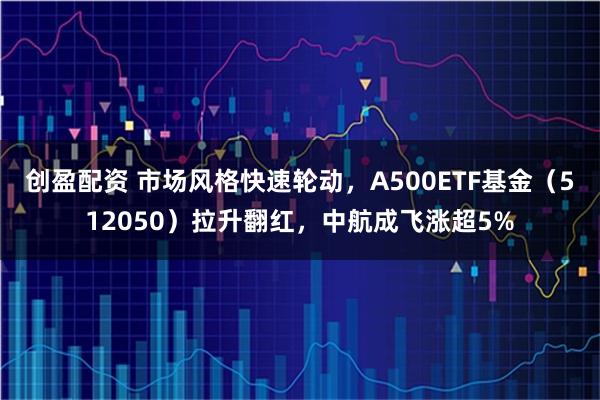 创盈配资 市场风格快速轮动，A500ETF基金（512050）拉升翻红，中航成飞涨超5%