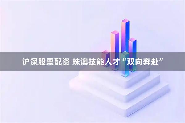 沪深股票配资 珠澳技能人才“双向奔赴”