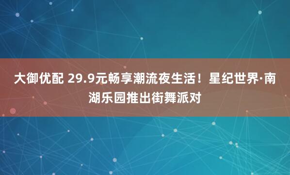 大御优配 29.9元畅享潮流夜生活！星纪世界·南湖乐园推出街舞派对