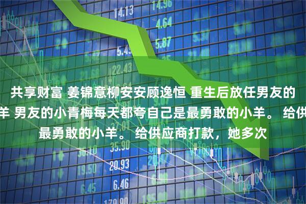 共享财富 姜锦意柳安安顾逸恒 重生后放任男友的青梅继续做勇敢小羊 男友的小青梅每天都夸自己是最勇敢的小羊。 给供应商打款，她多次