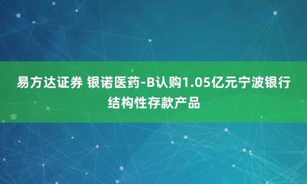 易方达证券 银诺医药-B认购1.05亿元宁波银行结构性存款产品