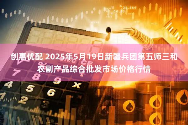 创惠优配 2025年5月19日新疆兵团第五师三和农副产品综合批发市场价格行情