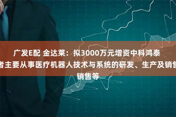 广发E配 金达莱：拟3000万元增资中科鸿泰 后者主要从事医疗机器人技术与系统的研发、生产及销售等