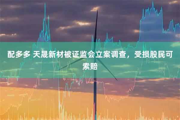 配多多 天晟新材被证监会立案调查，受损股民可索赔