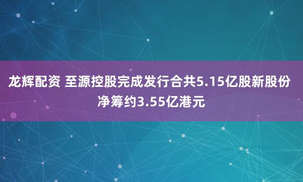 龙辉配资 至源控股完成发行合共5.15亿股新股份 净筹约3.55亿港元