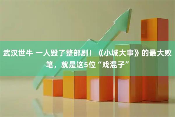 武汉世牛 一人毁了整部剧！《小城大事》的最大败笔，就是这5位“戏混子”