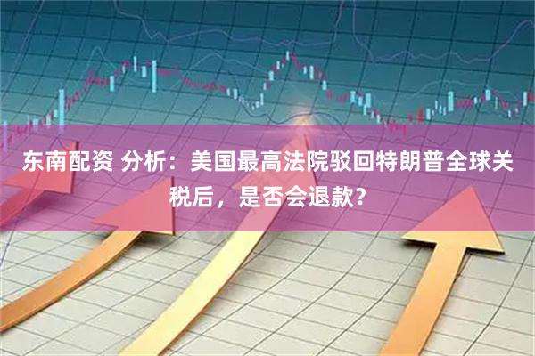 东南配资 分析：美国最高法院驳回特朗普全球关税后，是否会退款？