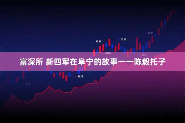 富深所 新四军在阜宁的故事一一陈毅托子