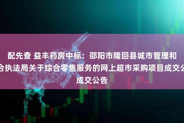 配先查 益丰药房中标：邵阳市隆回县城市管理和综合执法局关于综合零售服务的网上超市采购项目成交公告
